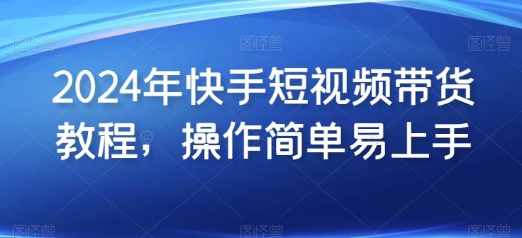 2024年快手短视频带货教程，操作简单易上手网赚教程-副业赚钱-互联网创业-手机赚钱-网赚项目-98副业网-精品课程-知识付费-网赚创业网98副业网