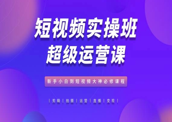 短视频实操班超级运营课，新手小白到短视频大神必修课程网赚教程-副业赚钱-互联网创业-手机赚钱-网赚项目-98副业网-精品课程-知识付费-网赚创业网98副业网