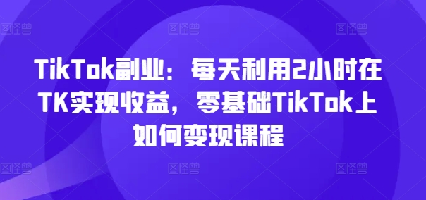 TikTok副业：每天利用2小时在TK实现收益，零基础TikTok上如何变现课程网赚教程-副业赚钱-互联网创业-手机赚钱-网赚项目-98副业网-精品课程-知识付费-网赚创业网98副业网