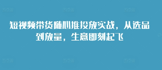 短视频带货随心推投放实战，从选品到放量，生意即刻起飞网赚教程-副业赚钱-互联网创业-手机赚钱-网赚项目-98副业网-精品课程-知识付费-网赚创业网98副业网