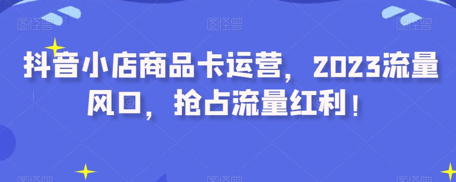 抖音小店商品卡运营，2023流量风口，抢占流量红利！网赚项目-副业赚钱-互联网创业-资源整合歪妹网赚