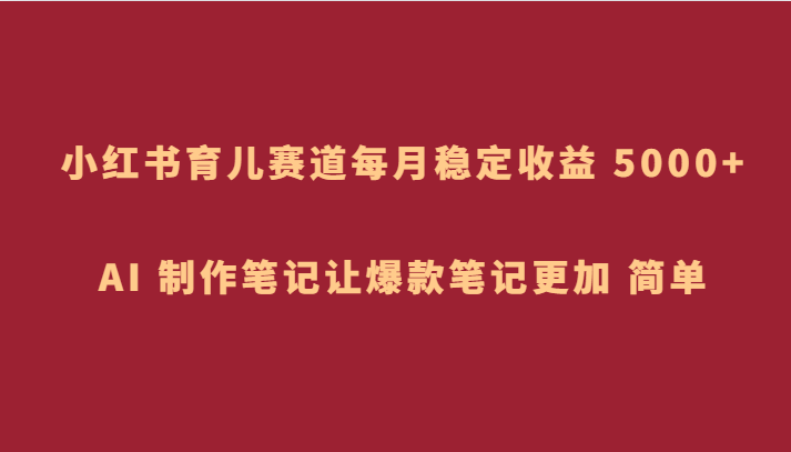 小红书育儿赛道，每月稳定收益 5000+，AI 制作笔记让爆款笔记更加 简单-不晚学院