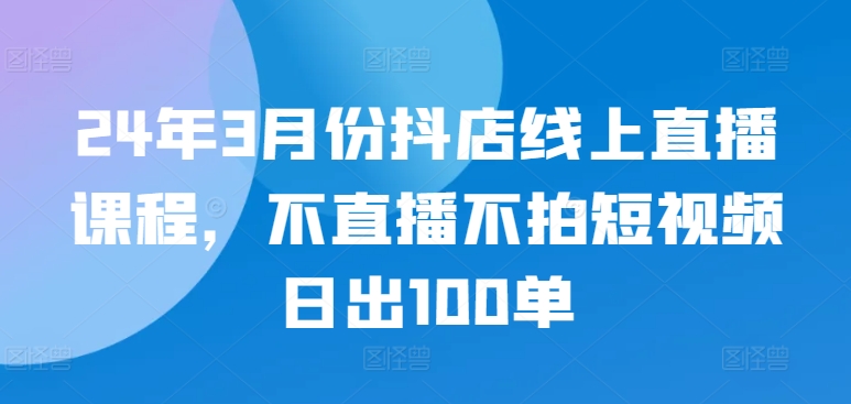 24年3月份抖店线上直播课程，不直播不拍短视频日出100单网赚项目-副业赚钱-互联网创业-资源整合四水哥网创网赚