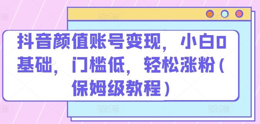 抖音颜值账号变现，小白0基础，门槛低，​轻松涨粉(保姆级教程)网赚教程-副业赚钱-互联网创业-手机赚钱-网赚项目-98副业网-精品课程-知识付费-网赚创业网98副业网