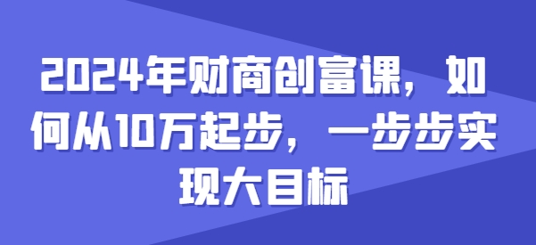 2024年财商创富课，如何从10w起步，一步步实现大目标网赚项目-副业赚钱-互联网创业-资源整合四水哥网创网赚