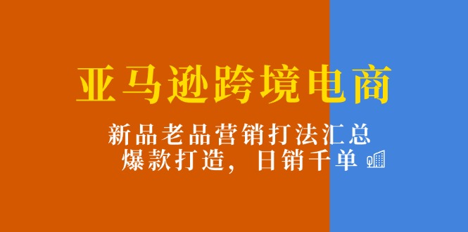 亚马逊跨境电商：新品老品营销打法汇总，爆款打造，日销千单网赚项目-副业赚钱-互联网创业-资源整合四水哥网创网赚