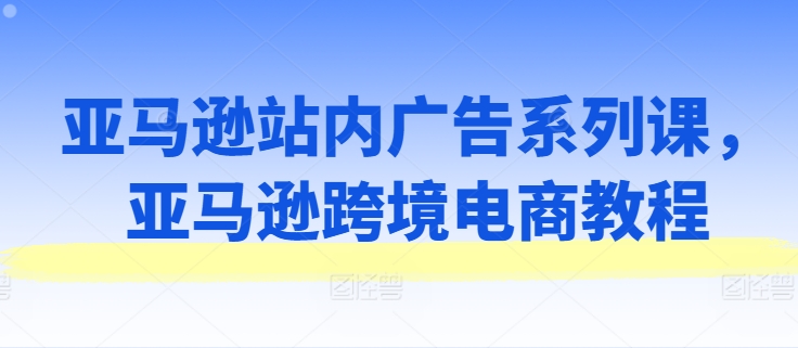 亚马逊站内广告系列课，亚马逊跨境电商教程网赚项目-副业赚钱-互联网创业-资源整合歪妹网赚