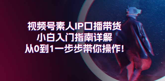 视频号素人IP口播带货小白入门指南详解，从0到1一步步带你操作!网赚项目-副业赚钱-互联网创业-资源整合一卡云创-专注知识分享-源码分享