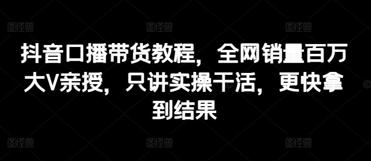 抖音口播带货教程，全网销量百万大V亲授，只讲实操干活，更快拿到结果网赚项目-副业赚钱-互联网创业-资源整合轻创联盟