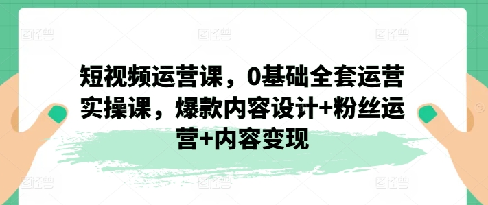 短视频运营课，0基础全套运营实操课，爆款内容设计+粉丝运营+内容变现网赚项目-副业赚钱-互联网创业-资源整合一卡云创-专注知识分享-源码分享