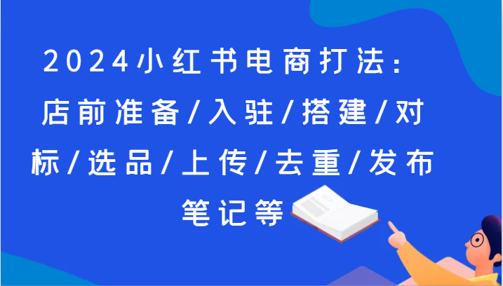 2024小红书电商打法：店前准备/入驻/搭建/对标/选品/上传/去重/发布笔记等网赚项目-副业赚钱-互联网创业-资源整合歪妹网赚