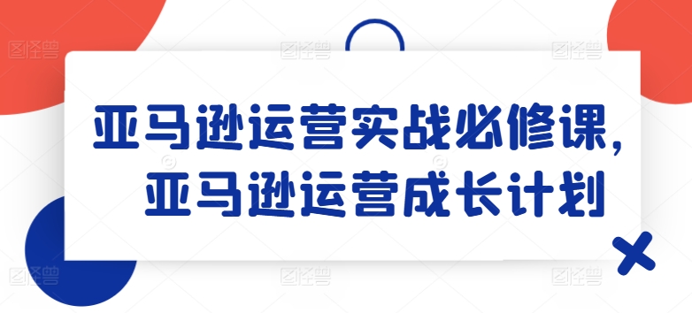 亚马逊运营实战必修课，亚马逊运营成长计划-北漠网络