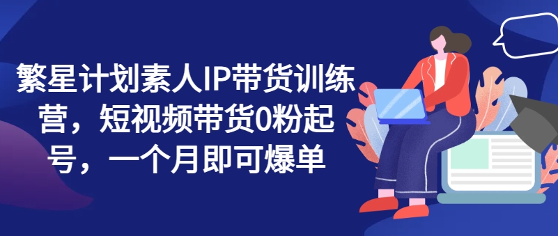 繁星计划素人IP带货训练营，短视频带货0粉起号，一个月即可爆单-梦落网