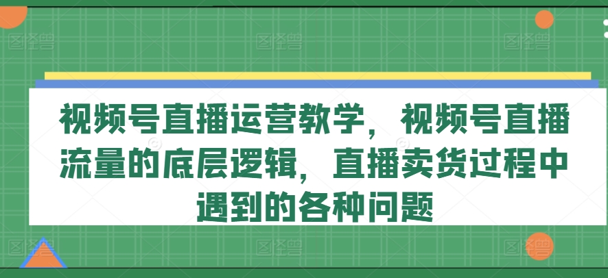 视频号直播运营教学，视频号直播流量的底层逻辑，直播卖货过程中遇到的各种问题网赚项目-副业赚钱-互联网创业-资源整合轻创联盟