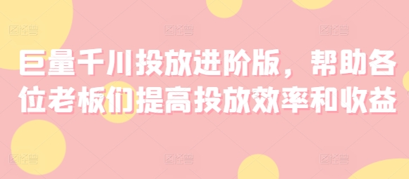 巨量千川投放进阶版，帮助各位老板们提高投放效率和收益网赚教程-副业赚钱-互联网创业-手机赚钱-网赚项目-98副业网-精品课程-知识付费-网赚创业网98副业网