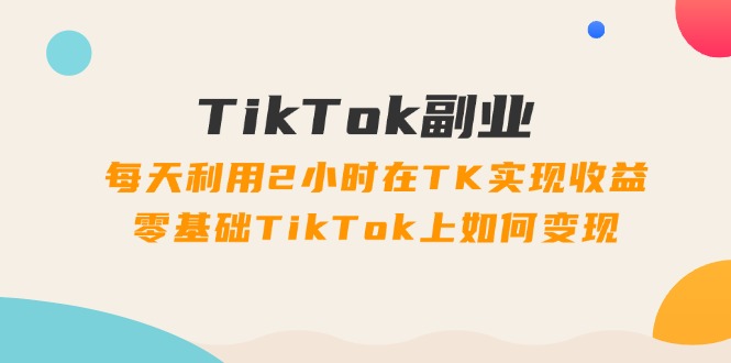 TikTok副业：每天利用2小时在TK实现收益，零基础TikTok上如何变现，34节程网赚项目-副业赚钱-互联网创业-资源整合轻创联盟