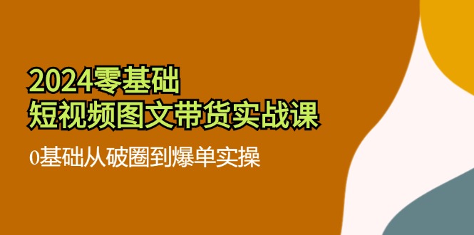 2024零基础短视频图文带货实战课：0基础从破圈到爆单实操（36节）网赚项目-副业赚钱-互联网创业-资源整合四水哥网创网赚