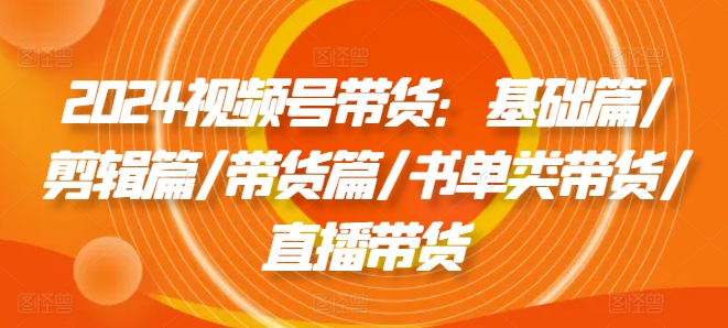 2024视频号带货：基础篇/剪辑篇/带货篇/书单类带货/直播带货-不晚学院