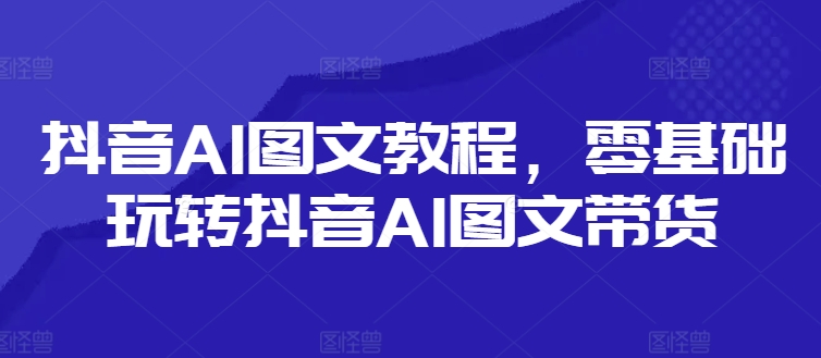 抖音AI图文教程，零基础玩转抖音AI图文带货网赚项目-副业赚钱-互联网创业-资源整合歪妹网赚