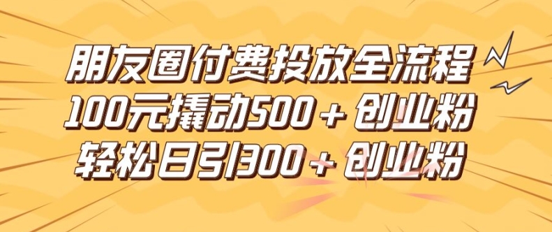 朋友圈高效付费投放全流程，100元撬动500+创业粉，日引流300加精准创业粉网赚项目-副业赚钱-互联网创业-资源整合四水哥网创网赚