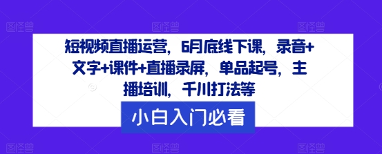 短视频直播运营，6月底线下课，录音+文字+课件+直播录屏，单品起号，主播培训，千川打法等网赚项目-副业赚钱-互联网创业-资源整合四水哥网创网赚