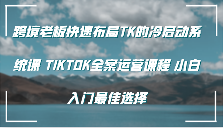 跨境老板快速布局TK的冷启动系统课 TIKTOK全案运营课程 小白入门最佳选择网赚项目-副业赚钱-互联网创业-资源整合四水哥网创网赚