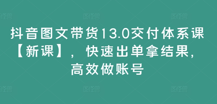 抖音图文带货13.0交付体系课【新课】，快速出单拿结果，高效做账号-不晚学院