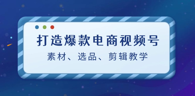 打造爆款电商视频号：素材、选品、剪辑教程网赚项目-副业赚钱-互联网创业-资源整合四水哥网创网赚