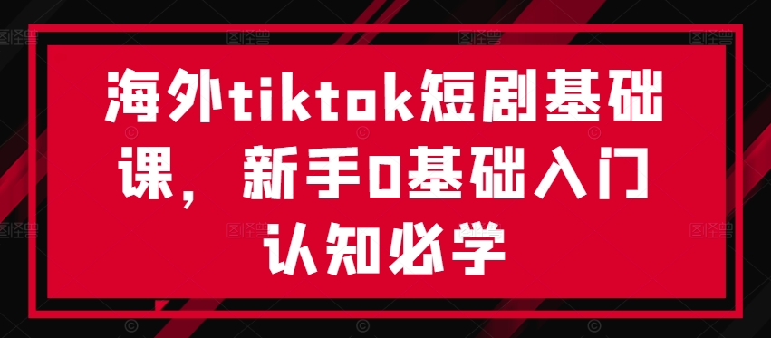 【第8318期】海外tiktok短剧基础课，新手0基础入门认知必学