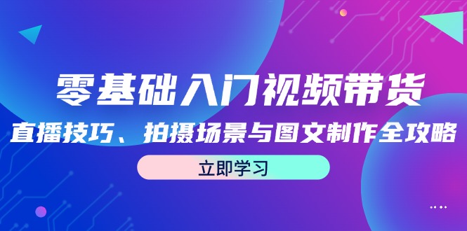 零基础入门视频带货：直播技巧、拍摄场景与图文制作全攻略网赚教程-副业赚钱-互联网创业-手机赚钱-网赚项目-98副业网-精品课程-知识付费-网赚创业网98副业网