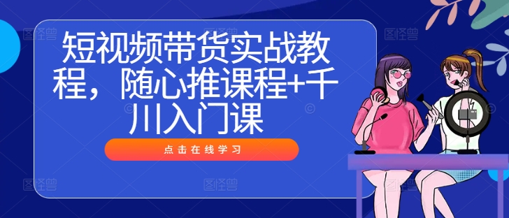 短视频带货实战教程，随心推课程+千川入门课网赚教程-副业赚钱-互联网创业-手机赚钱-网赚项目-98副业网-精品课程-知识付费-网赚创业网98副业网