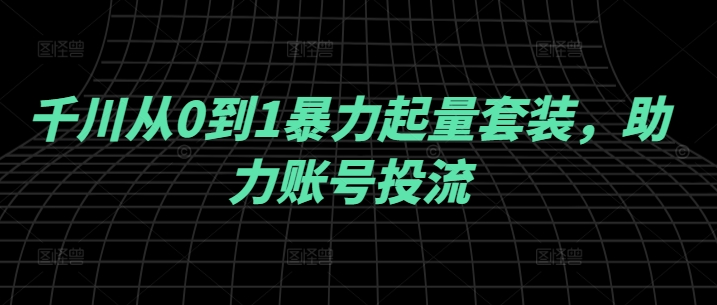 千川从0到1暴力起量套装，助力账号投流网赚教程-副业赚钱-互联网创业-手机赚钱-网赚项目-98副业网-精品课程-知识付费-网赚创业网98副业网