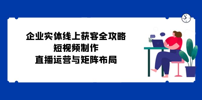 企业实体线上获客全攻略：短视频制作、直播运营与矩阵布局网赚项目-副业赚钱-互联网创业-资源整合轻创联盟