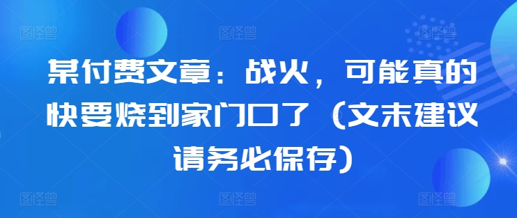 某付费文章：战火，可能真的快要烧到家门口了 (文末建议请务必保存)网赚教程-副业赚钱-互联网创业-手机赚钱-网赚项目-98副业网-精品课程-知识付费-网赚创业网98副业网