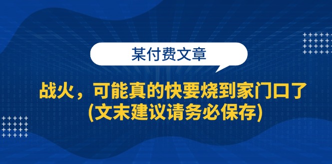 某付费文章：战火，可能真的快要烧到家门口了 (文末建议请务必保存)网赚项目-副业赚钱-互联网创业-资源整合歪妹网赚