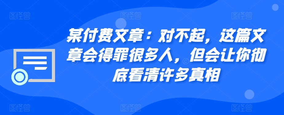 某付费文章：对不起，这篇文章会得罪很多人，但会让你彻底看清许多真相网赚项目-副业赚钱-互联网创业-资源整合轻创联盟