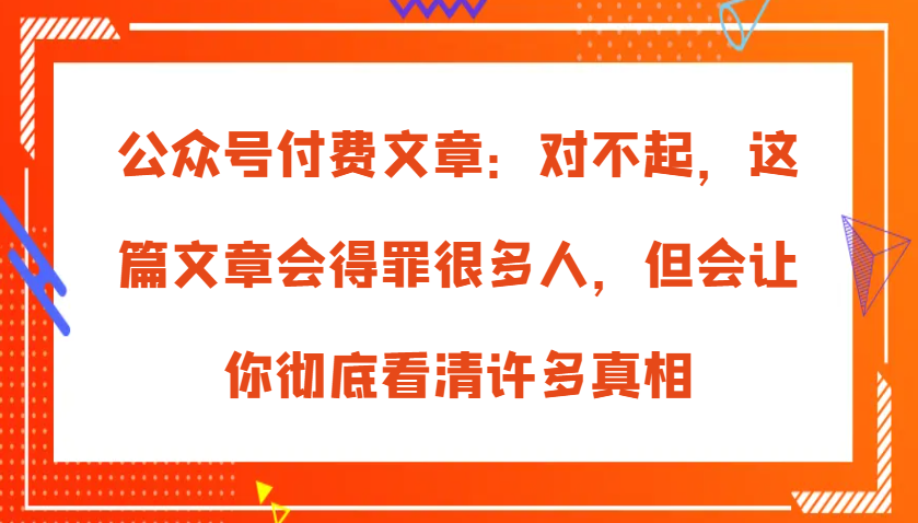 公众号付费文章：对不起，这篇文章会得罪很多人，但会让你彻底看清许多真相网赚项目-副业赚钱-互联网创业-资源整合歪妹网赚