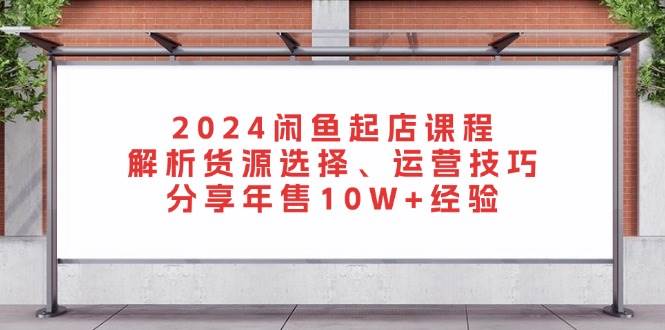 2024闲鱼起店课程：解析货源选择、运营技巧，分享年售10W+经验网赚项目-副业赚钱-互联网创业-资源整合四水哥网创网赚