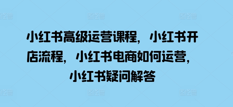 小红书高级运营课程，小红书开店流程，小红书电商如何运营，小红书疑问解答网赚项目-副业赚钱-互联网创业-资源整合华本网创