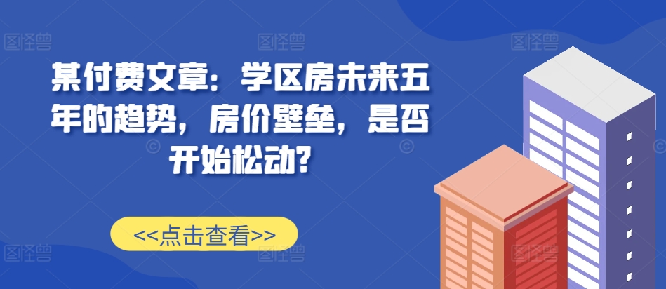 某付费文章：学区房未来五年的趋势，房价壁垒，是否开始松动?网赚项目-副业赚钱-互联网创业-资源整合四水哥网创网赚