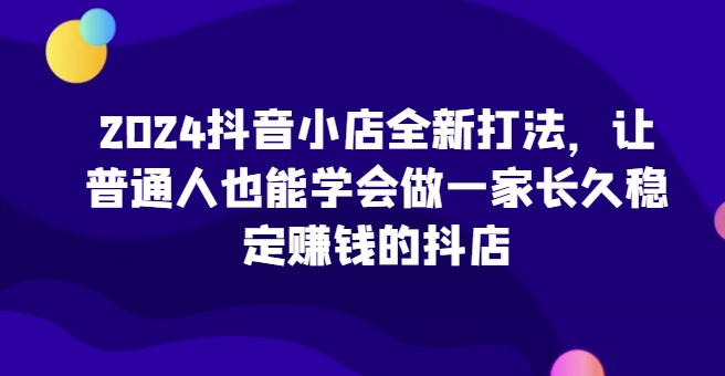 2024抖音小店全新打法，让普通人也能学会做一家长久稳定赚钱的抖店（更新）网赚项目-副业赚钱-互联网创业-资源整合歪妹网赚