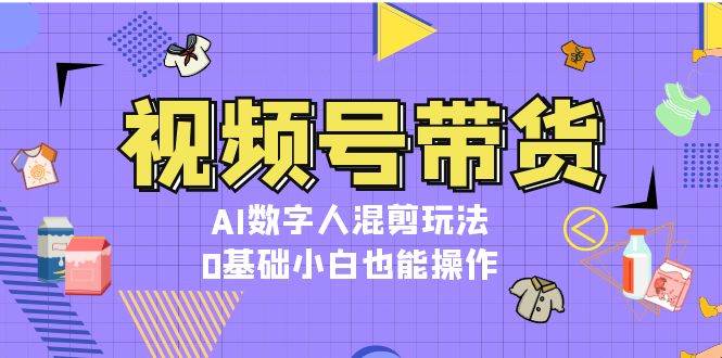 视频号带货，AI数字人混剪玩法，0基础小白也能操作网赚项目-副业赚钱-互联网创业-资源整合华本网创