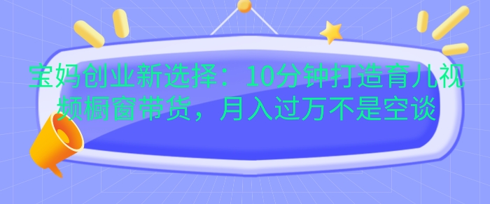 宝妈创业新选择：10分钟打造育儿视频橱窗带货，月入过W不是空谈网赚项目-副业赚钱-互联网创业-资源整合四水哥网创网赚