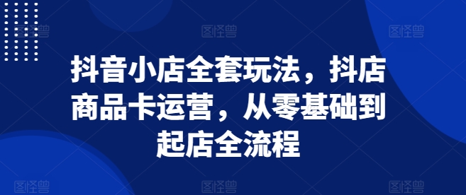 抖音小店全套玩法，抖店商品卡运营，从零基础到起店全流程网赚项目-副业赚钱-互联网创业-资源整合神点网赚