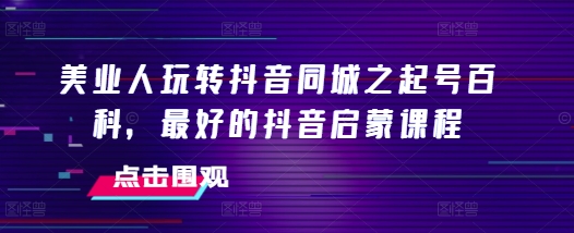 美业人玩转抖音同城之起号百科，最好的抖音启蒙课程网赚项目-副业赚钱-互联网创业-资源整合华本网创