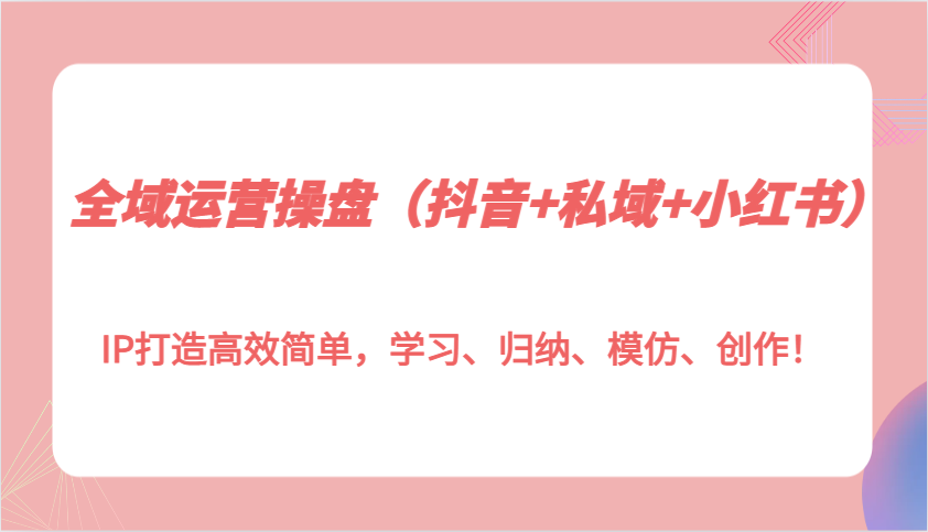 全域运营操盘（抖音+私域+小红书）IP打造高效简单，学习、归纳、模仿、创作！网赚教程-副业赚钱-互联网创业-手机赚钱-网赚项目-98副业网-精品课程-知识付费-网赚创业网98副业网