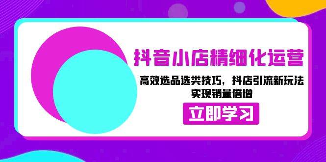 抖音小店精细化运营：高效选品选类技巧，抖店引流新玩法，实现销量倍增网赚教程-副业赚钱-互联网创业-手机赚钱-网赚项目-98副业网-精品课程-知识付费-网赚创业网98副业网