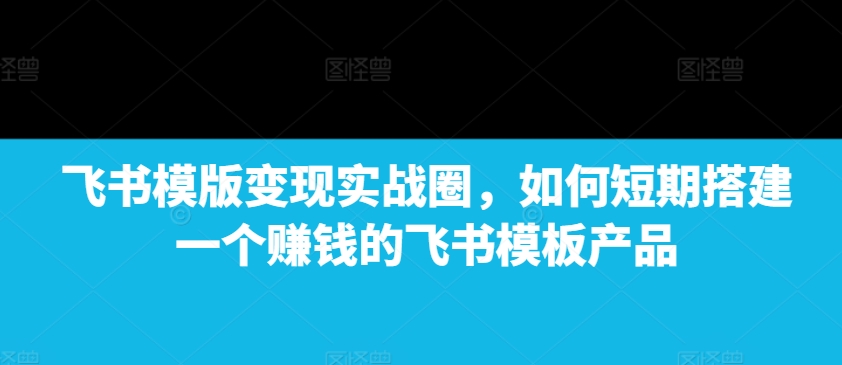 飞书模版变现实战圈，如何短期搭建一个赚钱的飞书模板产品-梦落网