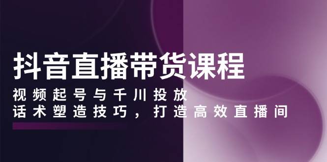 抖音直播带货课程，视频起号与千川投放，话术塑造技巧，打造高效直播间网赚项目-副业赚钱-互联网创业-资源整合一卡云创-专注知识分享-源码分享