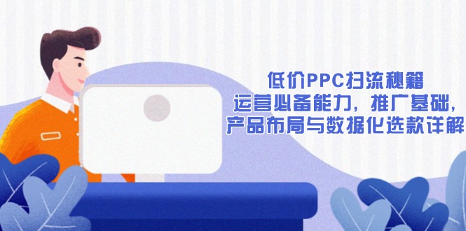 低价PPC扫流秘籍：运营必备能力, 推广基础, 产品布局与数据化选款详解网赚项目-副业赚钱-互联网创业-资源整合四水哥网创网赚